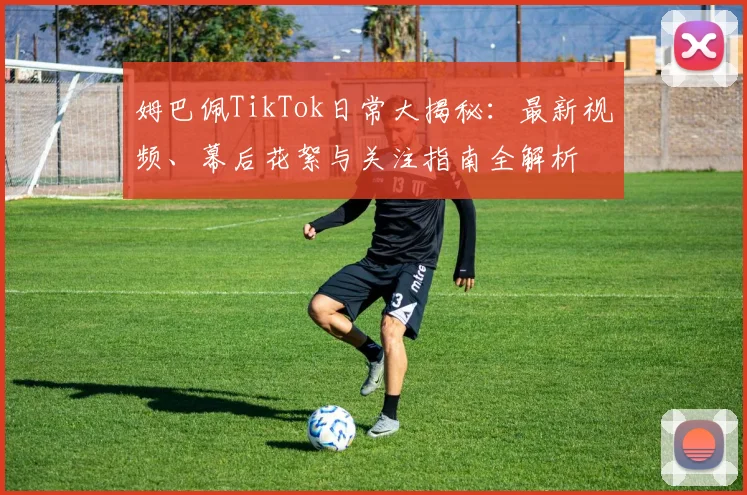 姆巴佩TikTok日常大揭秘：最新视频、幕后花絮与关注指南全解析