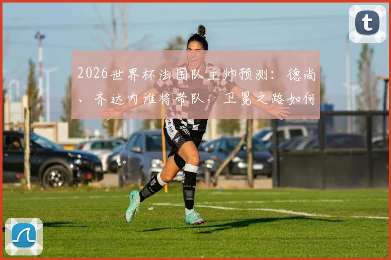 2026世界杯法国队主帅预测：德尚、齐达内谁将带队，卫冕之路如何开启？