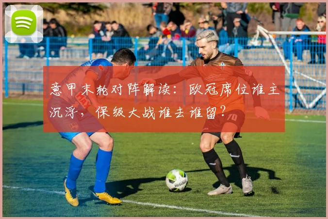 意甲末轮对阵解读：欧冠席位谁主沉浮，保级大战谁去谁留？