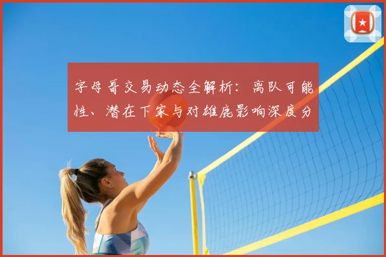 字母哥交易动态全解析：离队可能性、潜在下家与对雄鹿影响深度分析