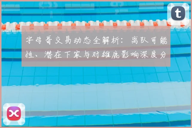 字母哥交易动态全解析：离队可能性、潜在下家与对雄鹿影响深度分析