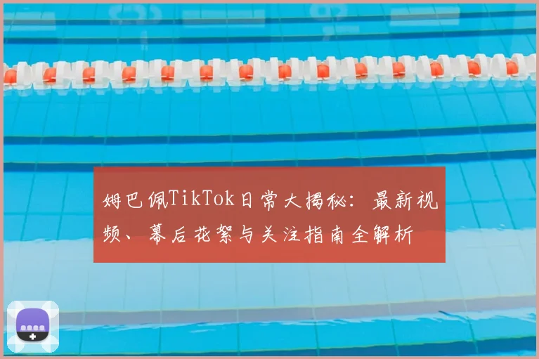 姆巴佩TikTok日常大揭秘：最新视频、幕后花絮与关注指南全解析