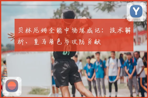 贝林厄姆全能中场炼成记：技术解析、皇马角色与攻防贡献
