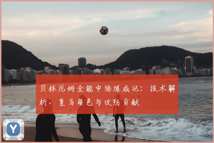 贝林厄姆全能中场炼成记：技术解析、皇马角色与攻防贡献