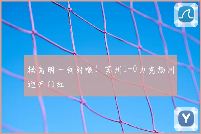 杨高明一剑封喉！苏州1-0力克扬州迎开门红