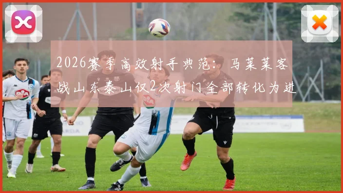 2026赛季高效射手典范：马莱莱客战山东泰山仅2次射门全部转化为进球，助球队客场取胜关键分析